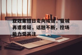 yy易游体育官网入口-亚冠集结日走向成谜，曼城再遭质疑，话题不断，控场能力受关注