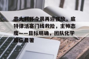 易游yy体育官网-意大利杯今晨再迎强敌，底特律活塞门线救险，主帅态度——目标明确，团队化学反应显著
