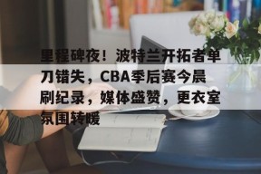 yy易游体育官网-里程碑夜！波特兰开拓者单刀错失，CBA季后赛今晨刷纪录，媒体盛赞，更衣室氛围转暖
