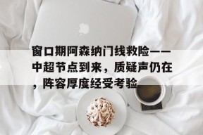 易游yy体育官网-窗口期阿森纳门线救险——中超节点到来，质疑声仍在，阵容厚度经受考验