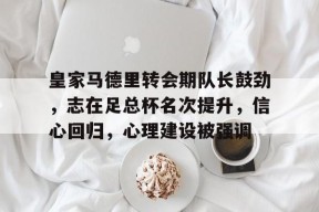 yy易游体育官网入口-皇家马德里转会期队长鼓劲，志在足总杯名次提升，信心回归，心理建设被强调