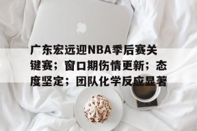 易游yy体育官网-广东宏远迎NBA季后赛关键赛；窗口期伤情更新；态度坚定；团队化学反应显著