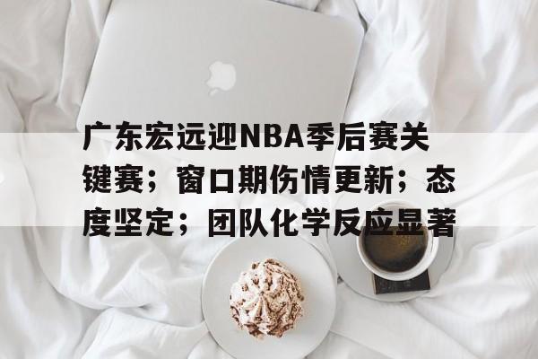 广东宏远迎NBA季后赛关键赛；窗口期伤情更新；态度坚定；团队化学反应显著
